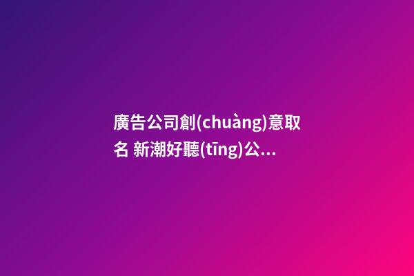 廣告公司創(chuàng)意取名 新潮好聽(tīng)公司名字大全,起名之家-第1張-公司起名-玄機(jī)派